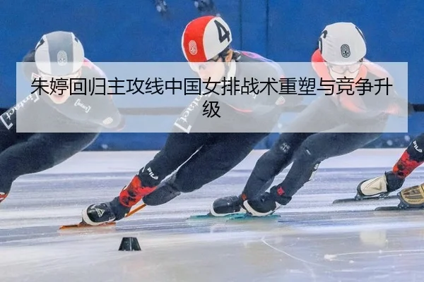 朱婷回归主攻线中国女排战术重塑与竞争升级