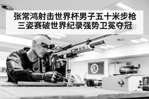 张常鸿射击世界杯男子五十米步枪三姿赛破世界纪录强势卫冕夺冠