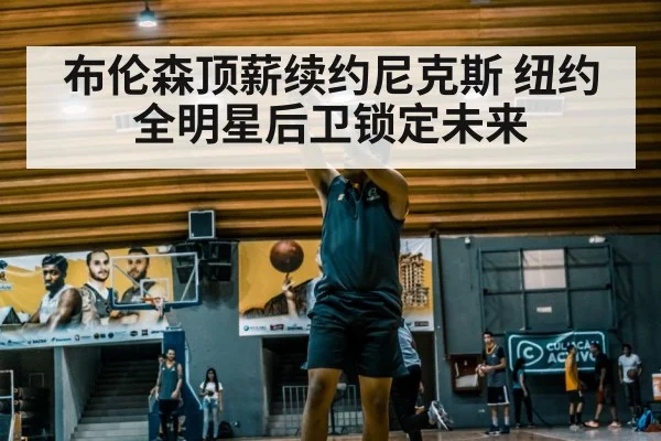 布伦森顶薪续约尼克斯 纽约全明星后卫锁定未来